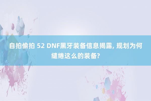 自拍偷拍 52 DNF黑牙装备信息揭露， 规划为何缱绻这么的装备?