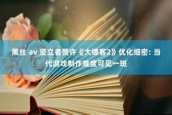 黑丝 av 竖立者赞许《大镖客2》优化细密: 当代游戏制作难度可见一斑