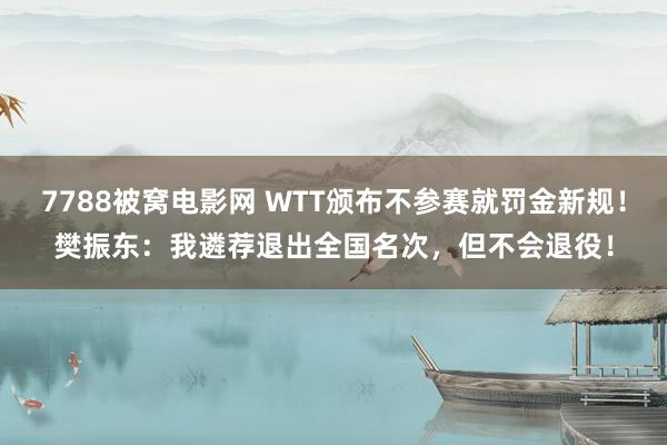 7788被窝电影网 WTT颁布不参赛就罚金新规！樊振东：我遴荐退出全国名次，但不会退役！