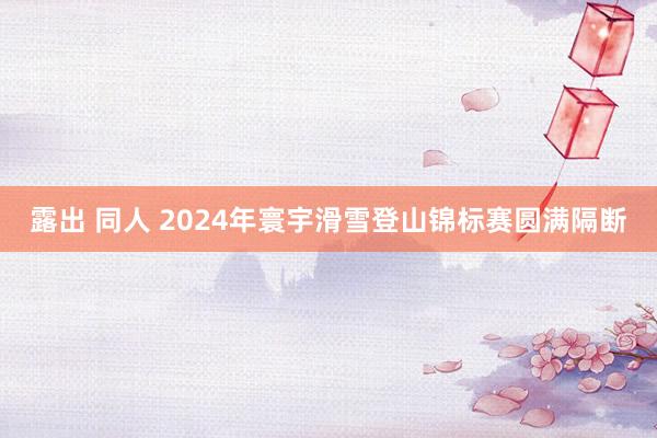 露出 同人 2024年寰宇滑雪登山锦标赛圆满隔断