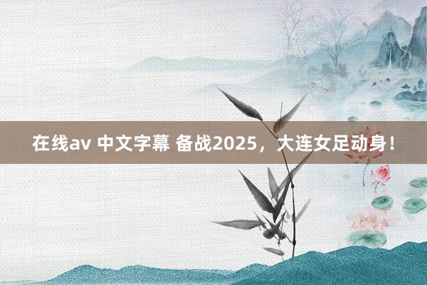 在线av 中文字幕 备战2025，大连女足动身！