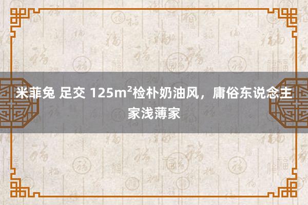 米菲兔 足交 125m²检朴奶油风，庸俗东说念主家浅薄家