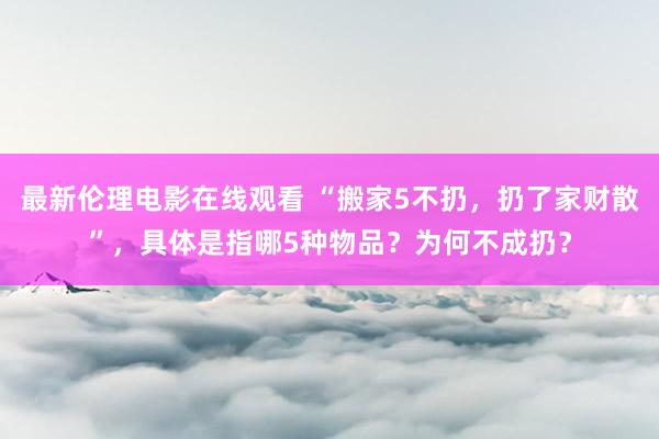 最新伦理电影在线观看 “搬家5不扔，扔了家财散”，具体是指哪5种物品？为何不成扔？