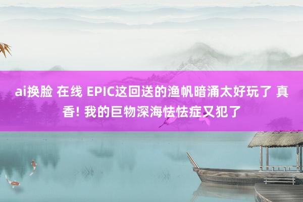 ai换脸 在线 EPIC这回送的渔帆暗涌太好玩了 真香! 我的巨物深海怯怯症又犯了