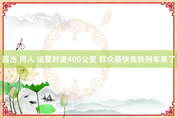 露出 同人 运营时速400公里 群众最快高铁列车来了