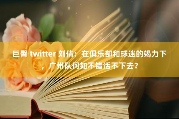 巨臀 twitter 刘倩：在俱乐部和球迷的竭力下，广州队何如不错活不下去？