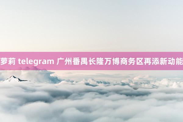 萝莉 telegram 广州番禺长隆万博商务区再添新动能