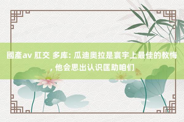 國產av 肛交 多库: 瓜迪奥拉是寰宇上最佳的教悔, 他会思出认识匡助咱们