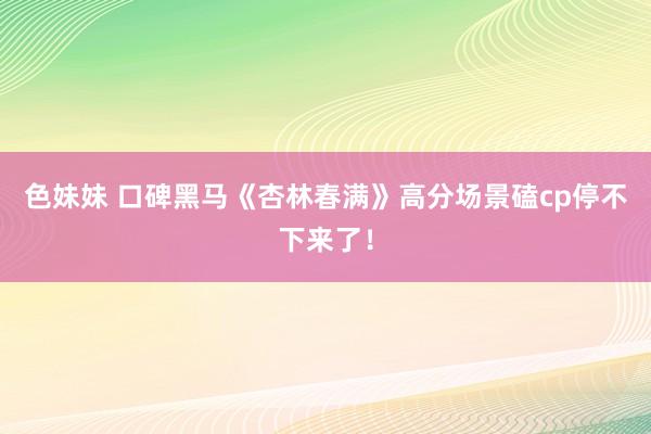 色妹妹 口碑黑马《杏林春满》高分场景磕cp停不下来了！