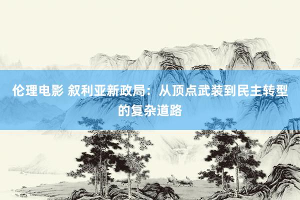 伦理电影 叙利亚新政局：从顶点武装到民主转型的复杂道路