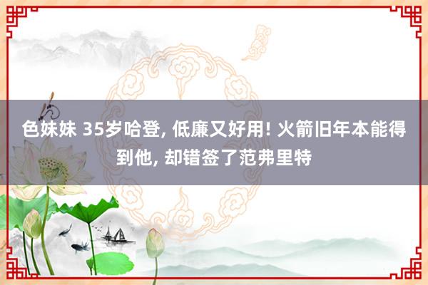 色妹妹 35岁哈登, 低廉又好用! 火箭旧年本能得到他, 却错签了范弗里特