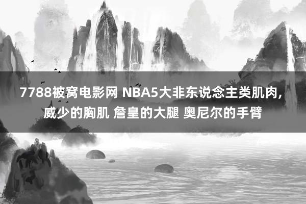 7788被窝电影网 NBA5大非东说念主类肌肉, 威少的胸肌 詹皇的大腿 奥尼尔的手臂