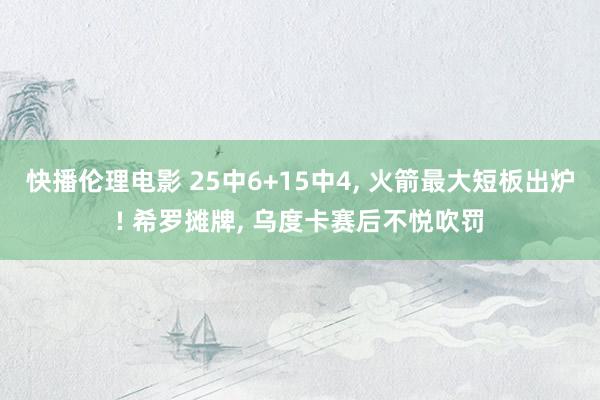 快播伦理电影 25中6+15中4， 火箭最大短板出炉! 希罗摊牌， 乌度卡赛后不悦吹罚