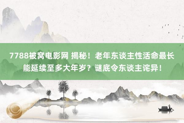 7788被窝电影网 揭秘！老年东谈主性活命最长能延续至多大年岁？谜底令东谈主诧异！