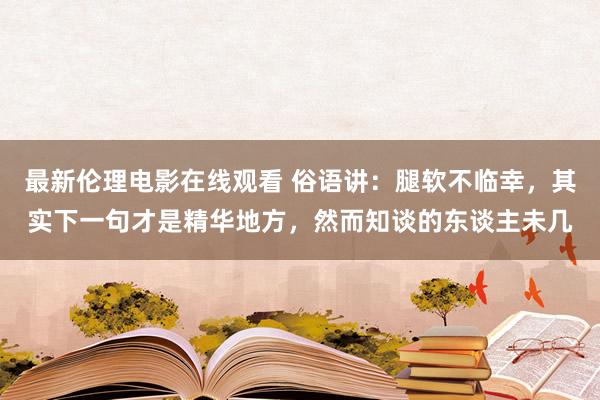 最新伦理电影在线观看 俗语讲：腿软不临幸，其实下一句才是精华地方，然而知谈的东谈主未几