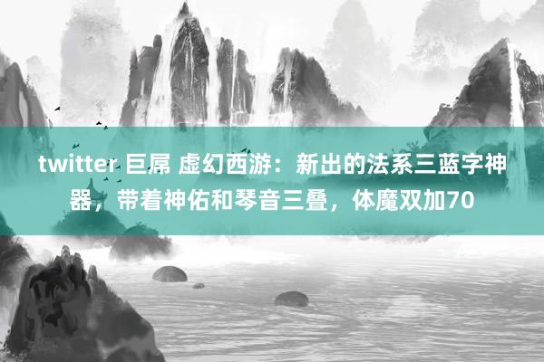 twitter 巨屌 虚幻西游：新出的法系三蓝字神器，带着神佑和琴音三叠，体魔双加70