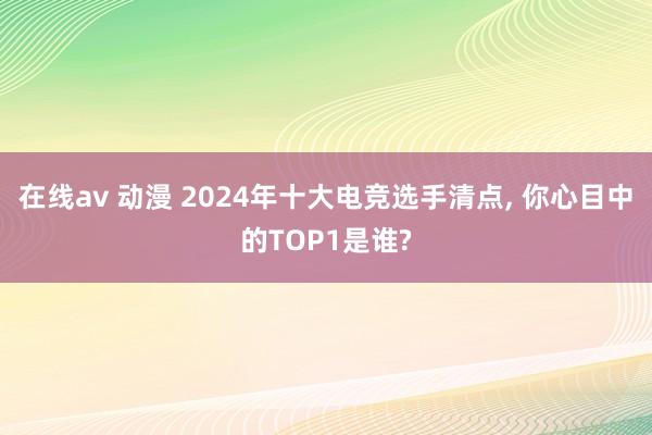 在线av 动漫 2024年十大电竞选手清点， 你心目中的TOP1是谁?