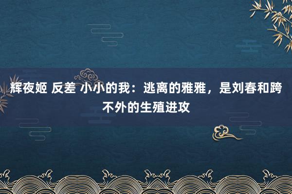 辉夜姬 反差 小小的我：逃离的雅雅，是刘春和跨不外的生殖进攻