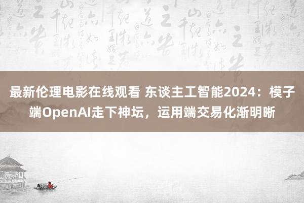 最新伦理电影在线观看 东谈主工智能2024：模子端OpenAI走下神坛，运用端交易化渐明晰