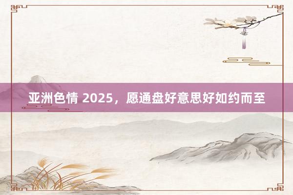 亚洲色情 2025，愿通盘好意思好如约而至