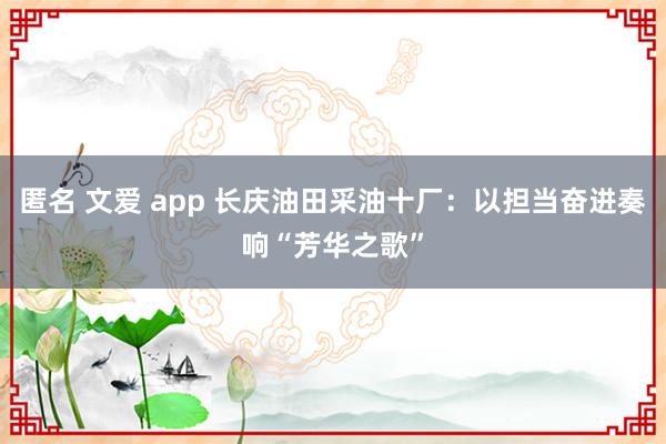 匿名 文爱 app 长庆油田采油十厂：以担当奋进奏响“芳华之歌”