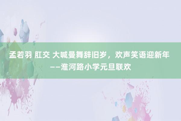 孟若羽 肛交 大喊曼舞辞旧岁，欢声笑语迎新年 ——淮河路小学元旦联欢