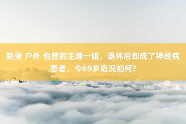 跳蛋 户外 也曾的主理一姐，退休后却成了神经病患者，今69岁近况如何?