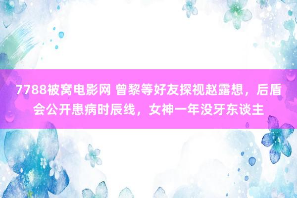 7788被窝电影网 曾黎等好友探视赵露想，后盾会公开患病时辰线，女神一年没牙东谈主