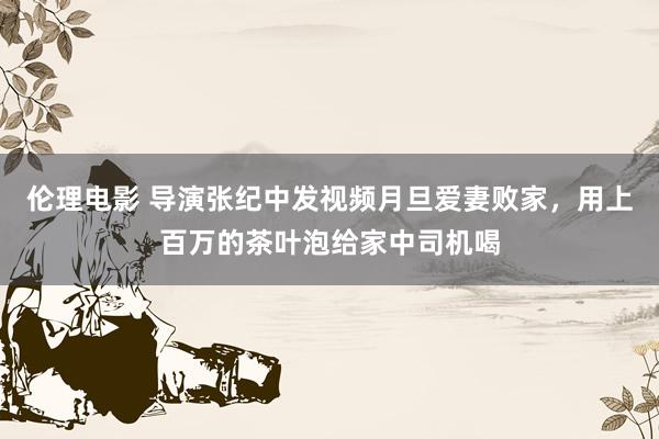 伦理电影 导演张纪中发视频月旦爱妻败家，用上百万的茶叶泡给家中司机喝