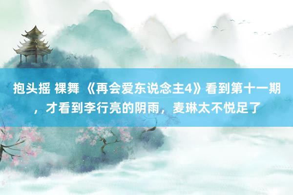 抱头摇 裸舞 《再会爱东说念主4》看到第十一期，才看到李行亮的阴雨，麦琳太不悦足了