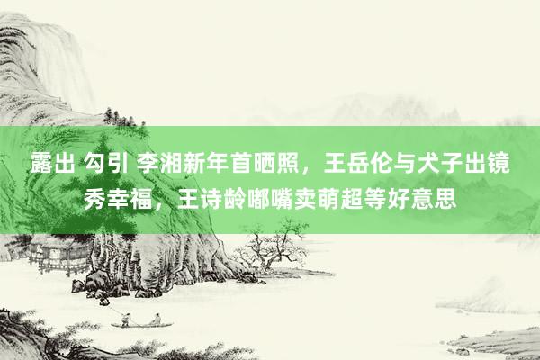 露出 勾引 李湘新年首晒照，王岳伦与犬子出镜秀幸福，王诗龄嘟嘴卖萌超等好意思