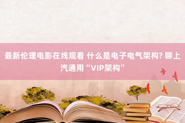 最新伦理电影在线观看 什么是电子电气架构? 聊上汽通用“VIP架构”