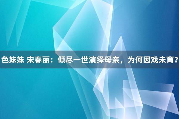 色妹妹 宋春丽：倾尽一世演绎母亲，为何因戏未育？