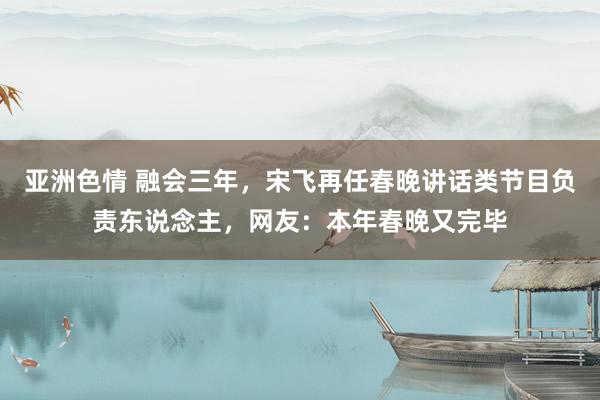 亚洲色情 融会三年，宋飞再任春晚讲话类节目负责东说念主，网友：本年春晚又完毕