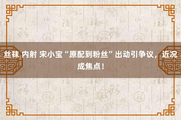 丝袜 内射 宋小宝“原配到粉丝”出动引争议，近况成焦点！