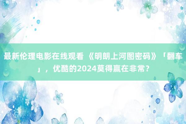 最新伦理电影在线观看 《明朗上河图密码》「翻车」，优酷的2024莫得赢在非常？