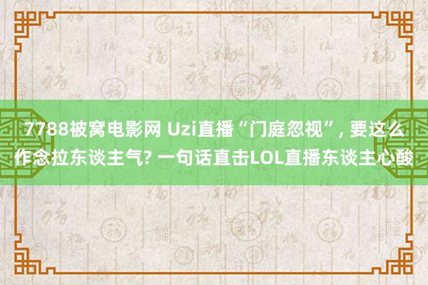 7788被窝电影网 Uzi直播“门庭忽视”， 要这么作念拉东谈主气? 一句话直击LOL直播东谈主心酸