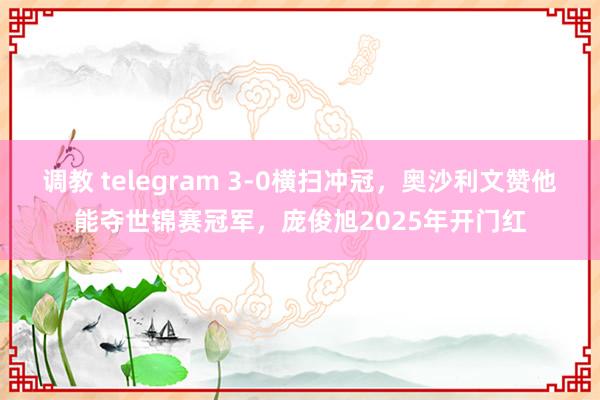 调教 telegram 3-0横扫冲冠，奥沙利文赞他能夺世锦赛冠军，庞俊旭2025年开门红