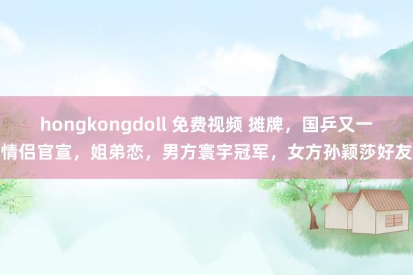 hongkongdoll 免费视频 摊牌，国乒又一情侣官宣，姐弟恋，男方寰宇冠军，女方孙颖莎好友