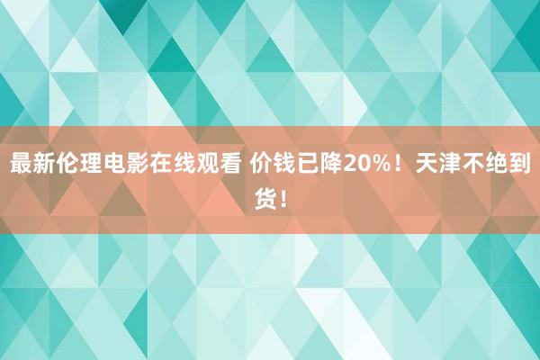 最新伦理电影在线观看 价钱已降20%！天津不绝到货！