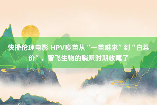 快播伦理电影 HPV疫苗从“一苗难求”到“白菜价”，智飞生物的躺赚时期收尾了