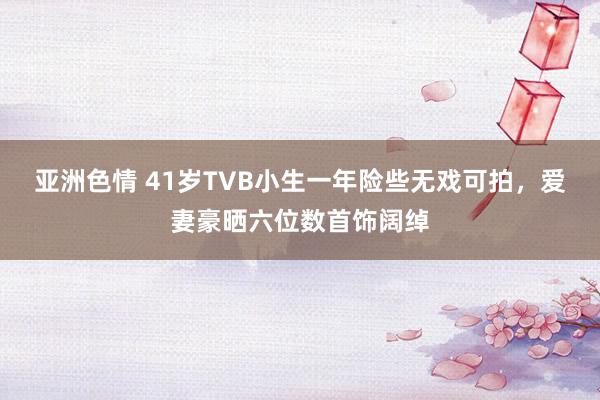 亚洲色情 41岁TVB小生一年险些无戏可拍，爱妻豪晒六位数首饰阔绰