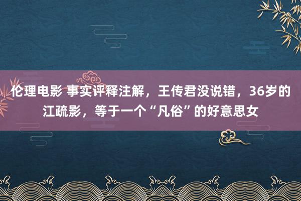 伦理电影 事实评释注解，王传君没说错，36岁的江疏影，等于一个“凡俗”的好意思女