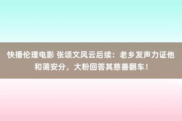 快播伦理电影 张颂文风云后续：老乡发声力证他和蔼安分，大粉回答其慈善翻车！