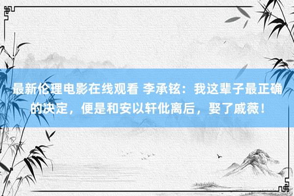 最新伦理电影在线观看 李承铉：我这辈子最正确的决定，便是和安以轩仳离后，娶了戚薇！