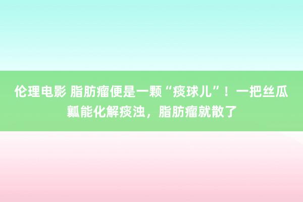 伦理电影 脂肪瘤便是一颗“痰球儿”！一把丝瓜瓤能化解痰浊，脂肪瘤就散了