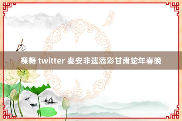 裸舞 twitter 秦安非遗添彩甘肃蛇年春晚