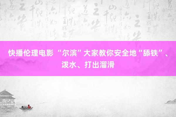 快播伦理电影 “尔滨”大家教你安全地“舔铁”、泼水、打出溜滑