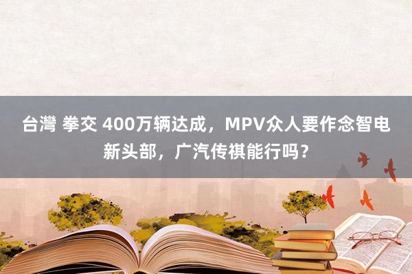 台灣 拳交 400万辆达成，MPV众人要作念智电新头部，广汽传祺能行吗？