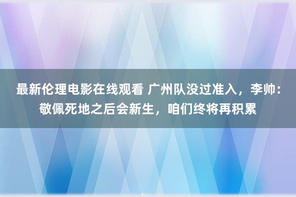 最新伦理电影在线观看 广州队没过准入，李帅：敬佩死地之后会新生，咱们终将再积累